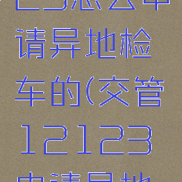 交管12123怎么申请异地检车的(交管12123申请异地年审)