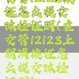 交管12123换证怎么提交体检证明(在交管12123上期满换证怎么提交体检证明)