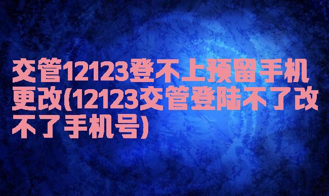 交管12123登不上预留手机更改(12123交管登陆不了改不了手机号)