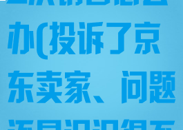 京东怎么投诉商家但是影响2次销售怎么办(投诉了京东卖家、问题还是迟迟得不到解决怎么办)