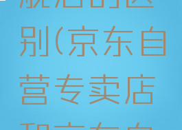京东自营专区和京东自营旗舰店的区别(京东自营专卖店和京东自营旗舰店有什么区别)