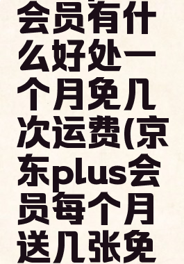 京东plus会员有什么好处一个月免几次运费(京东plus会员每个月送几张免运费券)