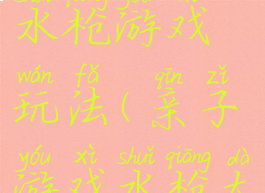 亲子游戏水枪游戏玩法(亲子游戏水枪大作战)