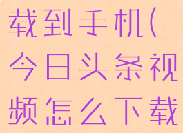 今日头条的视频怎样下载到手机(今日头条视频怎么下载保存到手机相册)