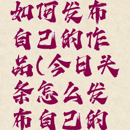 今日头条如何发布自己的作品(今日头条怎么发布自己的作品)