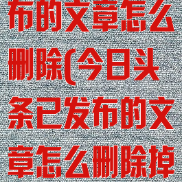 今日头条已发布的文章怎么删除(今日头条已发布的文章怎么删除掉)