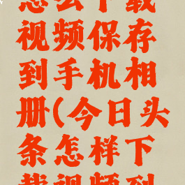 今日头条怎么下载视频保存到手机相册(今日头条怎样下载视频到手机)