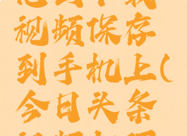 今日头条怎么下载视频保存到手机上(今日头条视频如何下载保存)