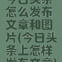 今日头条怎么发布文章和图片(今日头条上怎样发布文章)