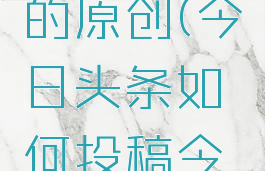 今日头条怎么投稿不用自己的原创(今日头条如何投稿今日头条如何发表文章)