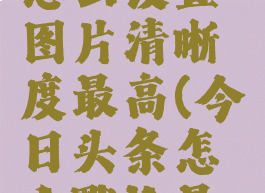 今日头条怎么设置图片清晰度最高(今日头条怎么默认最高清晰度)