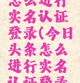 今日头条怎么进行实名认证登录(今日头条怎么进行实名认证登录账号)