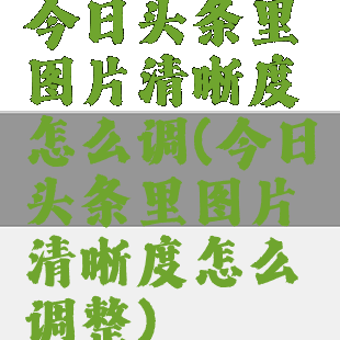 今日头条里图片清晰度怎么调(今日头条里图片清晰度怎么调整)