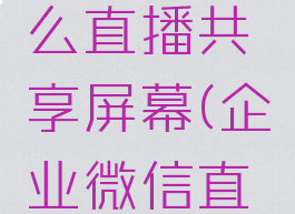 企业微信电脑版怎么直播共享屏幕(企业微信直播如何屏幕共享)