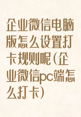 企业微信电脑版怎么设置打卡规则呢(企业微信pc端怎么打卡)