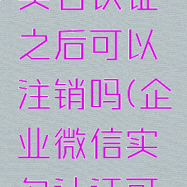 企业微信实名认证之后可以注销吗(企业微信实名认证可以取消吗)