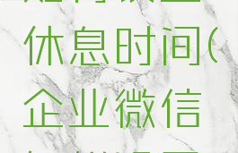 企业微信如何设置休息时间(企业微信怎样设置休息)