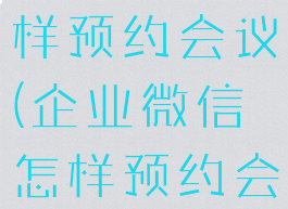 企业微信怎样预约会议(企业微信怎样预约会议室)