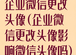 企业微信更改头像(企业微信更改头像影响微信头像吗)