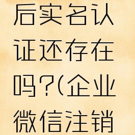 企业微信注销账号后实名认证还存在吗?(企业微信注销后微信会被注销吗)