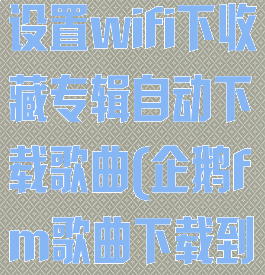 企鹅fm怎么设置wifi下收藏专辑自动下载歌曲(企鹅fm歌曲下载到本地)