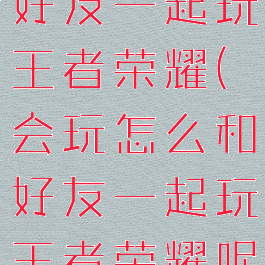 会玩怎么和好友一起玩王者荣耀(会玩怎么和好友一起玩王者荣耀呢)