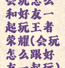 会玩怎么和好友一起玩王者荣耀(会玩怎么跟好友一起玩)