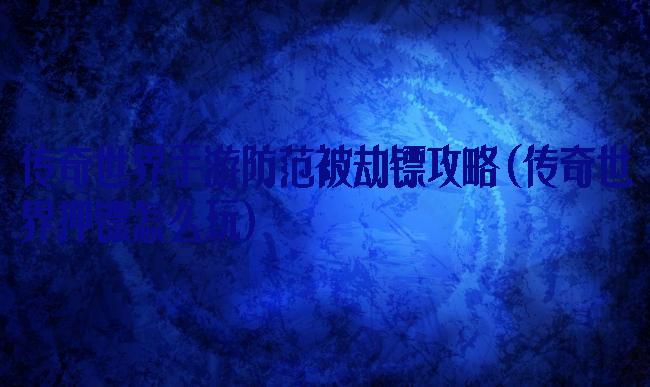 传奇世界手游防范被劫镖攻略(传奇世界押镖怎么玩)