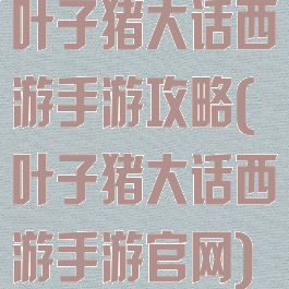 叶子猪大话西游手游攻略(叶子猪大话西游手游官网)