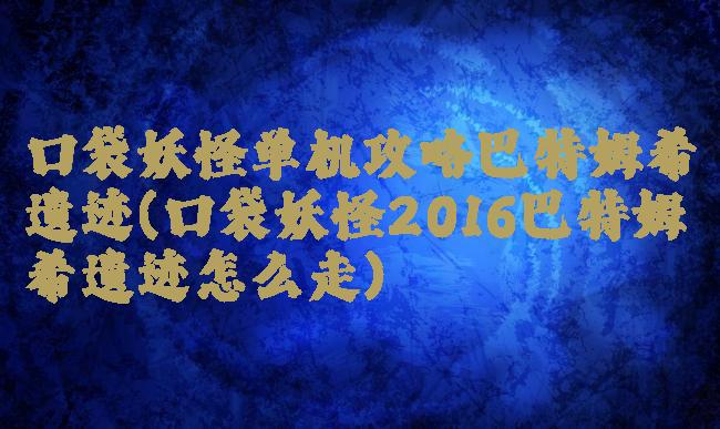 口袋妖怪单机攻略巴特姆希遗迹(口袋妖怪2016巴特姆希遗迹怎么走)