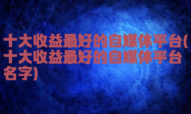 十大收益最好的自媒体平台(十大收益最好的自媒体平台名字)