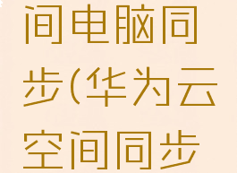 华为云空间电脑同步(华为云空间同步到电脑)