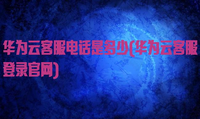 华为云客服电话是多少(华为云客服登录官网)