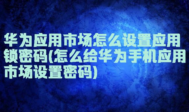 华为应用市场怎么设置应用锁密码(怎么给华为手机应用市场设置密码)