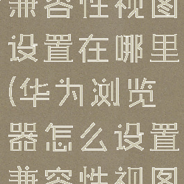 华为浏览器兼容性视图设置在哪里(华为浏览器怎么设置兼容性视图)