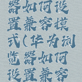 华为浏览器如何设置兼容模式(华为浏览器如何设置兼容模式切换)