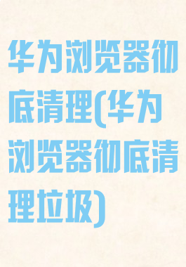 华为浏览器彻底清理(华为浏览器彻底清理垃圾)