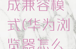 华为浏览器怎么调成兼容模式(华为浏览器怎么改成兼容模式)