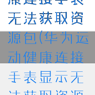 华为运动健康连接手表无法获取资源包(华为运动健康连接手表显示无法获取资源包)