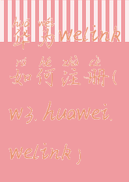 华为welink如何注册(w3.huawei.welink)