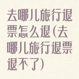 去哪儿旅行退票怎么退(去哪儿旅行退票退不了)