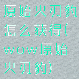 原始火刃豹怎么获得(wow原始火刃豹)