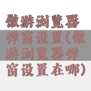 傲游浏览器弹窗设置(傲游浏览器弹窗设置在哪)