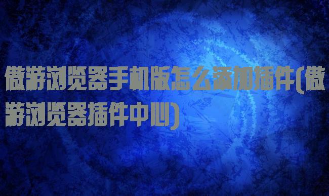 傲游浏览器手机版怎么添加插件(傲游浏览器插件中心)