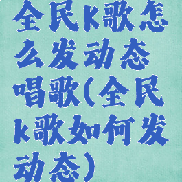 全民K歌怎么发动态唱歌(全民k歌如何发动态)