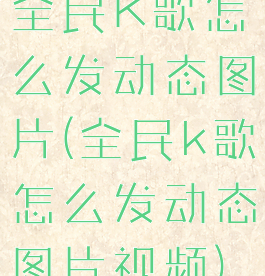 全民K歌怎么发动态图片(全民k歌怎么发动态图片视频)