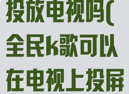 全民k歌可以投放电视吗(全民k歌可以在电视上投屏吗)