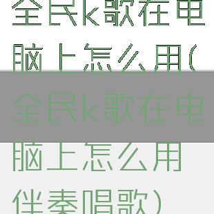 全民k歌在电脑上怎么用(全民k歌在电脑上怎么用伴奏唱歌)