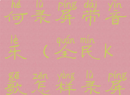 全民k歌如何录屏带音乐(全民k歌怎样录屏有声音)