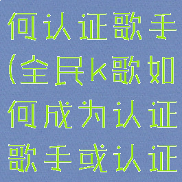 全民k歌如何认证歌手(全民k歌如何成为认证歌手或认证主唱)